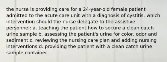 the nurse is providing care for a 24-year-old female patient admitted to the acute care unit with a diagnosis of cystitis. which intervention should the nurse delegate to the assistive personnel: a. teaching the patient how to secure a clean catch urine sample b. assessing the patient's urine for color, odor and sediment c. reviewing the nursing care plan and adding nursing interventions d. providing the patient with a clean catch urine sample container