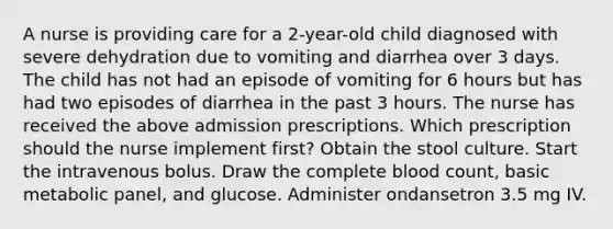 A nurse is providing care for a 2-year-old child diagnosed with severe dehydration due to vomiting and diarrhea over 3 days. The child has not had an episode of vomiting for 6 hours but has had two episodes of diarrhea in the past 3 hours. The nurse has received the above admission prescriptions. Which prescription should the nurse implement first? Obtain the stool culture. Start the intravenous bolus. Draw the complete blood count, basic metabolic panel, and glucose. Administer ondansetron 3.5 mg IV.