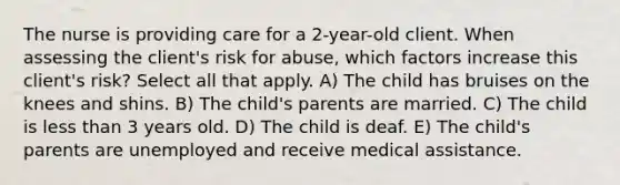 The nurse is providing care for a 2-year-old client. When assessing the client's risk for abuse, which factors increase this client's risk? Select all that apply. A) The child has bruises on the knees and shins. B) The child's parents are married. C) The child is less than 3 years old. D) The child is deaf. E) The child's parents are unemployed and receive medical assistance.