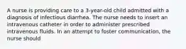 A nurse is providing care to a 3-year-old child admitted with a diagnosis of infectious diarrhea. The nurse needs to insert an intravenous catheter in order to administer prescribed intravenous fluids. In an attempt to foster communication, the nurse should