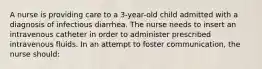 A nurse is providing care to a 3-year-old child admitted with a diagnosis of infectious diarrhea. The nurse needs to insert an intravenous catheter in order to administer prescribed intravenous fluids. In an attempt to foster communication, the nurse should: