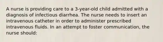 A nurse is providing care to a 3-year-old child admitted with a diagnosis of infectious diarrhea. The nurse needs to insert an intravenous catheter in order to administer prescribed intravenous fluids. In an attempt to foster communication, the nurse should: