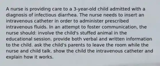 A nurse is providing care to a 3-year-old child admitted with a diagnosis of infectious diarrhea. The nurse needs to insert an intravenous catheter in order to administer prescribed intravenous fluids. In an attempt to foster communication, the nurse should: involve the child's stuffed animal in the educational session. provide both verbal and written information to the child. ask the child's parents to leave the room while the nurse and child talk. show the child the intravenous catheter and explain how it works.