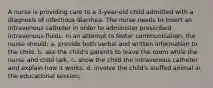 A nurse is providing care to a 3-year-old child admitted with a diagnosis of infectious diarrhea. The nurse needs to insert an intravenous catheter in order to administer prescribed intravenous fluids. In an attempt to foster communication, the nurse should: a. provide both verbal and written information to the child. b. ask the child's parents to leave the room while the nurse and child talk. c. show the child the intravenous catheter and explain how it works. d. involve the child's stuffed animal in the educational session.