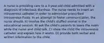 A nurse is providing care to a 3-year-old child admitted with a diagnosis of infectious diarrhea. The nurse needs to insert an intravenous catheter in order to administer prescribed intravenous fluids. In an attempt to foster communication, the nurse should: A) involve the child's stuffed animal in the educational session. B) ask the child's parents to leave the room while the nurse and child talk. C) show the child the intravenous catheter and explain how it works. D) provide both verbal and written information to the child.