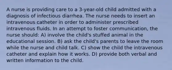 A nurse is providing care to a 3-year-old child admitted with a diagnosis of infectious diarrhea. The nurse needs to insert an intravenous catheter in order to administer prescribed intravenous fluids. In an attempt to foster communication, the nurse should: A) involve the child's stuffed animal in the educational session. B) ask the child's parents to leave the room while the nurse and child talk. C) show the child the intravenous catheter and explain how it works. D) provide both verbal and written information to the child.