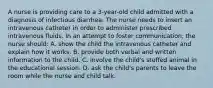 A nurse is providing care to a 3-year-old child admitted with a diagnosis of infectious diarrhea. The nurse needs to insert an intravenous catheter in order to administer prescribed intravenous fluids. In an attempt to foster communication, the nurse should: A. show the child the intravenous catheter and explain how it works. B. provide both verbal and written information to the child. C. involve the child's stuffed animal in the educational session. D. ask the child's parents to leave the room while the nurse and child talk.