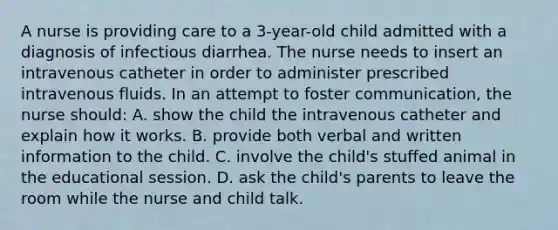 A nurse is providing care to a 3-year-old child admitted with a diagnosis of infectious diarrhea. The nurse needs to insert an intravenous catheter in order to administer prescribed intravenous fluids. In an attempt to foster communication, the nurse should: A. show the child the intravenous catheter and explain how it works. B. provide both verbal and written information to the child. C. involve the child's stuffed animal in the educational session. D. ask the child's parents to leave the room while the nurse and child talk.