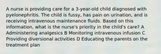 A nurse is providing care for a 3-year-old child diagnosed with pyelonephritis. The child is fussy, has pain on urination, and is receiving intravenous maintenance fluids. Based on this information, what is the nurse's priority in the child's care? A Administering analgesics B Monitoring intravenous infusion C Providing diversional activities D Educating the parents on the treatment plan