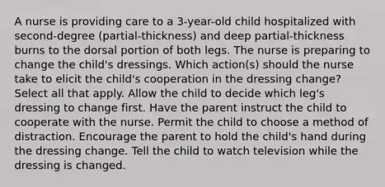 A nurse is providing care to a 3-year-old child hospitalized with second-degree (partial-thickness) and deep partial-thickness burns to the dorsal portion of both legs. The nurse is preparing to change the child's dressings. Which action(s) should the nurse take to elicit the child's cooperation in the dressing change? Select all that apply. Allow the child to decide which leg's dressing to change first. Have the parent instruct the child to cooperate with the nurse. Permit the child to choose a method of distraction. Encourage the parent to hold the child's hand during the dressing change. Tell the child to watch television while the dressing is changed.