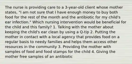 The nurse is providing care to a 3-year-old client whose mother states, "I am not sure that I have enough money to buy both food for the rest of the month and the antibiotic for my child's ear infection." Which nursing intervention would be beneficial for the child and this family? 1. Talking with the mother about keeping the child's ear clean by using a Q-tip 2. Putting the mother in contact with a local agency that provides food on a regular basis to needy families and helps them access other resources in the community 3. Providing the mother with samples of food and food stamps for the child 4. Giving the mother free samples of an antibiotic