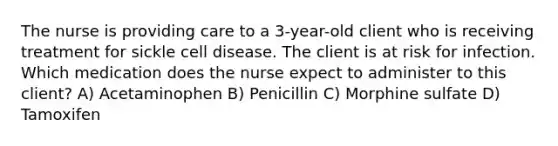 The nurse is providing care to a 3-year-old client who is receiving treatment for sickle cell disease. The client is at risk for infection. Which medication does the nurse expect to administer to this client? A) Acetaminophen B) Penicillin C) Morphine sulfate D) Tamoxifen