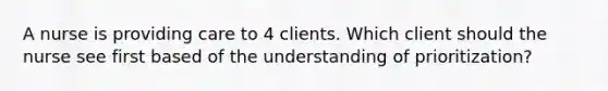 A nurse is providing care to 4 clients. Which client should the nurse see first based of the understanding of prioritization?