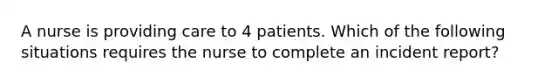 A nurse is providing care to 4 patients. Which of the following situations requires the nurse to complete an incident report?