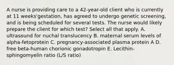 A nurse is providing care to a 42-year-old client who is currently at 11 weeks'gestation, has agreed to undergo genetic screening, and is being scheduled for several tests. The nurse would likely prepare the client for which test? Select all that apply. A. ultrasound for nuchal translucency B. maternal serum levels of alpha-fetoprotein C. pregnancy-associated plasma protein A D. free beta-human chorionic gonadotropin E. Lecithin-sphingomyelin ratio (L/S ratio)