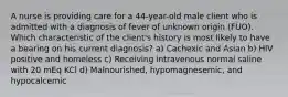 A nurse is providing care for a 44-year-old male client who is admitted with a diagnosis of fever of unknown origin (FUO). Which characteristic of the client's history is most likely to have a bearing on his current diagnosis? a) Cachexic and Asian b) HIV positive and homeless c) Receiving intravenous normal saline with 20 mEq KCl d) Malnourished, hypomagnesemic, and hypocalcemic