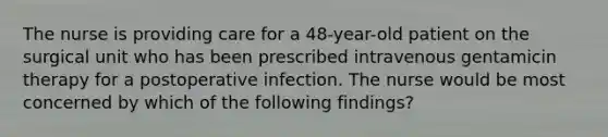 The nurse is providing care for a 48-year-old patient on the surgical unit who has been prescribed intravenous gentamicin therapy for a postoperative infection. The nurse would be most concerned by which of the following findings?