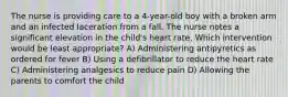 The nurse is providing care to a 4-year-old boy with a broken arm and an infected laceration from a fall. The nurse notes a significant elevation in the child's heart rate. Which intervention would be least appropriate? A) Administering antipyretics as ordered for fever B) Using a defibrillator to reduce the heart rate C) Administering analgesics to reduce pain D) Allowing the parents to comfort the child