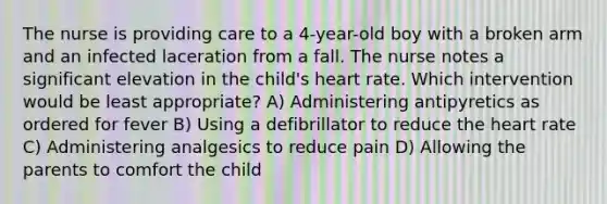 The nurse is providing care to a 4-year-old boy with a broken arm and an infected laceration from a fall. The nurse notes a significant elevation in the child's heart rate. Which intervention would be least appropriate? A) Administering antipyretics as ordered for fever B) Using a defibrillator to reduce the heart rate C) Administering analgesics to reduce pain D) Allowing the parents to comfort the child