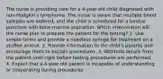 The nurse is providing care for a 4-year-old child diagnosed with non-Hodgkin's lymphoma. The nurse is aware that multiple blood samples are ordered, and the child is scheduled for a lumbar puncture with bone marrow aspiration. Which intervention will the nurse plan to prepare the patient for the testing? 1. Use simple terms and provide a needless syringe for treatment on a stuffed animal. 2. Provide information to the child's parents and encourage them to explain procedures. 3. Withhold details from the patient until right before testing procedures are performed. 4. Expect that a 4-year-old patient is incapable of understanding or cooperating during procedures.