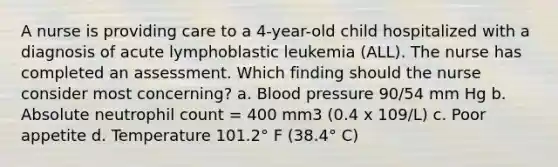 A nurse is providing care to a 4-year-old child hospitalized with a diagnosis of acute lymphoblastic leukemia (ALL). The nurse has completed an assessment. Which finding should the nurse consider most concerning? a. Blood pressure 90/54 mm Hg b. Absolute neutrophil count = 400 mm3 (0.4 x 109/L) c. Poor appetite d. Temperature 101.2° F (38.4° C)