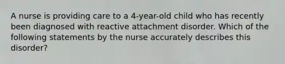 A nurse is providing care to a 4-year-old child who has recently been diagnosed with reactive attachment disorder. Which of the following statements by the nurse accurately describes this disorder?