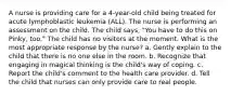 A nurse is providing care for a 4-year-old child being treated for acute lymphoblastic leukemia (ALL). The nurse is performing an assessment on the child. The child says, "You have to do this on Pinky, too." The child has no visitors at the moment. What is the most appropriate response by the nurse? a. Gently explain to the child that there is no one else in the room. b. Recognize that engaging in magical thinking is the child's way of coping. c. Report the child's comment to the health care provider. d. Tell the child that nurses can only provide care to real people.