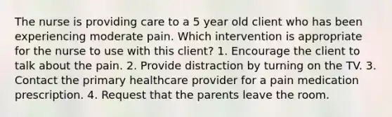 The nurse is providing care to a 5 year old client who has been experiencing moderate pain. Which intervention is appropriate for the nurse to use with this client? 1. Encourage the client to talk about the pain. 2. Provide distraction by turning on the TV. 3. Contact the primary healthcare provider for a pain medication prescription. 4. Request that the parents leave the room.