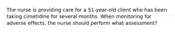 The nurse is providing care for a 51-year-old client who has been taking cimetidine for several months. When monitoring for adverse effects, the nurse should perform what assessment?