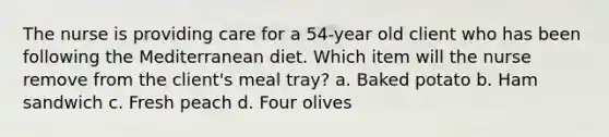 The nurse is providing care for a 54-year old client who has been following the Mediterranean diet. Which item will the nurse remove from the client's meal tray? a. Baked potato b. Ham sandwich c. Fresh peach d. Four olives