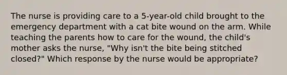 The nurse is providing care to a 5-year-old child brought to the emergency department with a cat bite wound on the arm. While teaching the parents how to care for the wound, the child's mother asks the nurse, "Why isn't the bite being stitched closed?" Which response by the nurse would be appropriate?