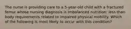 The nurse is providing care to a 5-year-old child with a fractured femur whose nursing diagnosis is Imbalanced nutrition: less than body requirements related to impaired physical mobility. Which of the following is most likely to occur with this condition?