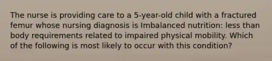 The nurse is providing care to a 5-year-old child with a fractured femur whose nursing diagnosis is Imbalanced nutrition: less than body requirements related to impaired physical mobility. Which of the following is most likely to occur with this condition?