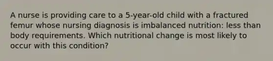 A nurse is providing care to a 5-year-old child with a fractured femur whose nursing diagnosis is imbalanced nutrition: less than body requirements. Which nutritional change is most likely to occur with this condition?