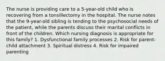 The nurse is providing care to a 5-year-old child who is recovering from a tonsillectomy in the hospital. The nurse notes that the 9-year-old sibling is tending to the psychosocial needs of the patient, while the parents discuss their marital conflicts in front of the children. Which nursing diagnosis is appropriate for this family? 1. Dysfunctional family processes 2. Risk for parent-child attachment 3. Spiritual distress 4. Risk for impaired parenting