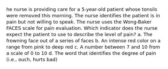 he nurse is providing care for a 5-year-old patient whose tonsils were removed this morning. The nurse identifies the patient is in pain but not willing to speak. The nurse uses the Wong-Baker FACES scale for pain evaluation. Which indicator does the nurse expect the patient to use to describe the level of pain? a. The frowning face out of a series of faces b. An intense red color on a range from pink to deep red c. A number between 7 and 10 from a scale of 0 to 10 d. The word that identifies the degree of pain (i.e., ouch, hurts bad)