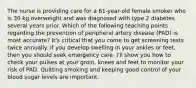 The nurse is providing care for a 61-year-old female smoker who is 30 kg overweight and was diagnosed with type 2 diabetes several years prior. Which of the following teaching points regarding the prevention of peripheral artery disease (PAD) is most accurate? It's critical that you come to get screening tests twice annually. If you develop swelling in your ankles or feet, then you should seek emergency care. I'll show you how to check your pulses at your groin, knees and feet to monitor your risk of PAD. Quitting smoking and keeping good control of your blood sugar levels are important.