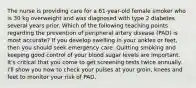 The nurse is providing care for a 61-year-old female smoker who is 30 kg overweight and was diagnosed with type 2 diabetes several years prior. Which of the following teaching points regarding the prevention of peripheral artery disease (PAD) is most accurate? If you develop swelling in your ankles or feet, then you should seek emergency care. Quitting smoking and keeping good control of your blood sugar levels are important. It's critical that you come to get screening tests twice annually. I'll show you how to check your pulses at your groin, knees and feet to monitor your risk of PAD.