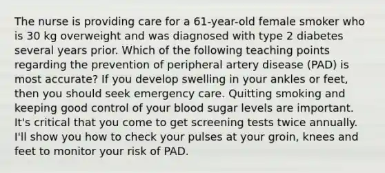 The nurse is providing care for a 61-year-old female smoker who is 30 kg overweight and was diagnosed with type 2 diabetes several years prior. Which of the following teaching points regarding the prevention of peripheral artery disease (PAD) is most accurate? If you develop swelling in your ankles or feet, then you should seek emergency care. Quitting smoking and keeping good control of your blood sugar levels are important. It's critical that you come to get screening tests twice annually. I'll show you how to check your pulses at your groin, knees and feet to monitor your risk of PAD.