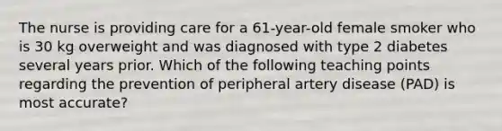 The nurse is providing care for a 61-year-old female smoker who is 30 kg overweight and was diagnosed with type 2 diabetes several years prior. Which of the following teaching points regarding the prevention of peripheral artery disease (PAD) is most accurate?