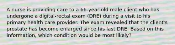 A nurse is providing care to a 66-year-old male client who has undergone a digital-rectal exam (DRE) during a visit to his primary health care provider. The exam revealed that the client's prostate has become enlarged since his last DRE. Based on this information, which condition would be most likely?