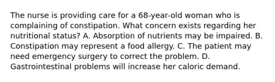 The nurse is providing care for a 68-year-old woman who is complaining of constipation. What concern exists regarding her nutritional status? A. Absorption of nutrients may be impaired. B. Constipation may represent a food allergy. C. The patient may need emergency surgery to correct the problem. D. Gastrointestinal problems will increase her caloric demand.