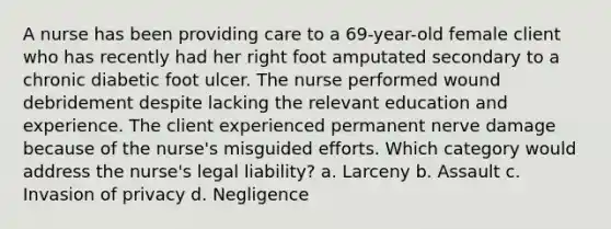 A nurse has been providing care to a 69-year-old female client who has recently had her right foot amputated secondary to a chronic diabetic foot ulcer. The nurse performed wound debridement despite lacking the relevant education and experience. The client experienced permanent nerve damage because of the nurse's misguided efforts. Which category would address the nurse's legal liability? a. Larceny b. Assault c. Invasion of privacy d. Negligence