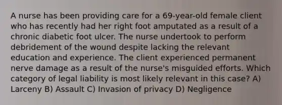 A nurse has been providing care for a 69-year-old female client who has recently had her right foot amputated as a result of a chronic diabetic foot ulcer. The nurse undertook to perform debridement of the wound despite lacking the relevant education and experience. The client experienced permanent nerve damage as a result of the nurse's misguided efforts. Which category of legal liability is most likely relevant in this case? A) Larceny B) Assault C) Invasion of privacy D) Negligence