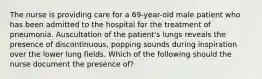 The nurse is providing care for a 69-year-old male patient who has been admitted to the hospital for the treatment of pneumonia. Auscultation of the patient's lungs reveals the presence of discontinuous, popping sounds during inspiration over the lower lung fields. Which of the following should the nurse document the presence of?