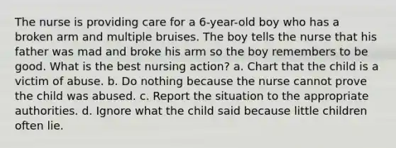 The nurse is providing care for a 6-year-old boy who has a broken arm and multiple bruises. The boy tells the nurse that his father was mad and broke his arm so the boy remembers to be good. What is the best nursing action? a. Chart that the child is a victim of abuse. b. Do nothing because the nurse cannot prove the child was abused. c. Report the situation to the appropriate authorities. d. Ignore what the child said because little children often lie.