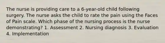 The nurse is providing care to a 6-year-old child following surgery. The nurse asks the child to rate the pain using the Faces of Pain scale. Which phase of the nursing process is the nurse demonstrating? 1. Assessment 2. Nursing diagnosis 3. Evaluation 4. Implementation