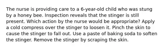 The nurse is providing care to a 6-year-old child who was stung by a honey bee. Inspection reveals that the stinger is still present. Which action by the nurse would be appropriate? Apply a cold compress over the stinger to loosen it. Pinch the skin to cause the stinger to fall out. Use a paste of baking soda to soften the stinger. Remove the stinger by scraping the skin.