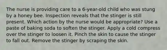 The nurse is providing care to a 6-year-old child who was stung by a honey bee. Inspection reveals that the stinger is still present. Which action by the nurse would be appropriate? Use a paste of baking soda to soften the stinger. Apply a cold compress over the stinger to loosen it. Pinch the skin to cause the stinger to fall out. Remove the stinger by scraping the skin.