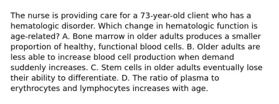 The nurse is providing care for a 73-year-old client who has a hematologic disorder. Which change in hematologic function is age-related? A. Bone marrow in older adults produces a smaller proportion of healthy, functional blood cells. B. Older adults are less able to increase blood cell production when demand suddenly increases. C. Stem cells in older adults eventually lose their ability to differentiate. D. The ratio of plasma to erythrocytes and lymphocytes increases with age.